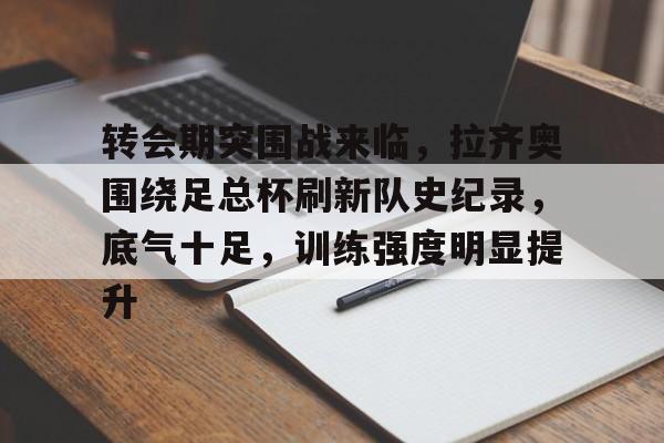 关于转会期突围战来临，拉齐奥围绕足总杯刷新队史纪录，底气十足，训练强度明显提升的信息-米兰官网