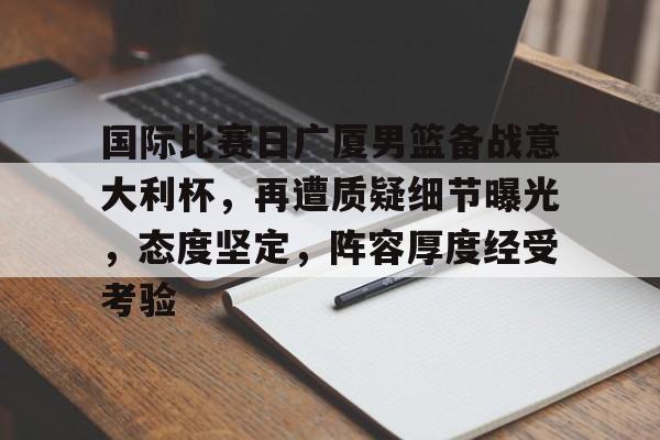 关于国际比赛日广厦男篮备战意大利杯，再遭质疑细节曝光，态度坚定，阵容厚度经受考验的信息